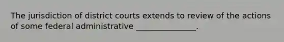 The jurisdiction of district courts extends to review of the actions of some federal administrative _______________.