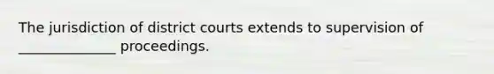 The jurisdiction of district courts extends to supervision of ______________ proceedings.