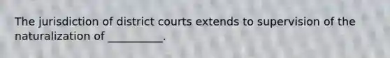 The jurisdiction of district courts extends to supervision of the naturalization of __________.