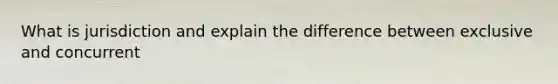 What is jurisdiction and explain the difference between exclusive and concurrent