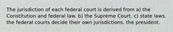 The jurisdiction of each federal court is derived from a) the Constitution and federal law. b) the Supreme Court. c) state laws. the federal courts decide their own jurisdictions. the president.