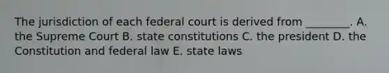 The jurisdiction of each federal court is derived from ________. A. the Supreme Court B. <a href='https://www.questionai.com/knowledge/kfPBWimMk9-state-constitutions' class='anchor-knowledge'>state constitutions</a> C. the president D. the Constitution and federal law E. state laws