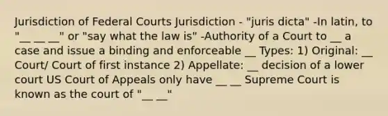 Jurisdiction of Federal Courts Jurisdiction - "juris dicta" -In latin, to "__ __ __" or "say what the law is" -Authority of a Court to __ a case and issue a binding and enforceable __ Types: 1) Original: __ Court/ Court of first instance 2) Appellate: __ decision of a lower court US Court of Appeals only have __ __ Supreme Court is known as the court of "__ __"