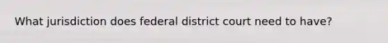 What jurisdiction does federal district court need to have?