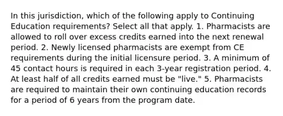 In this jurisdiction, which of the following apply to Continuing Education requirements? Select all that apply. 1. Pharmacists are allowed to roll over excess credits earned into the next renewal period. 2. Newly licensed pharmacists are exempt from CE requirements during the initial licensure period. 3. A minimum of 45 contact hours is required in each 3-year registration period. 4. At least half of all credits earned must be "live." 5. Pharmacists are required to maintain their own continuing education records for a period of 6 years from the program date.