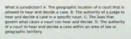 What is jurisdiction? A. The geographic location of a court that is allowed to hear and decide a case. B. The authority of a judge to hear and decide a case in a specific court. C. The laws that govern what cases a court can hear and decide. D. The authority of a court to hear and decide a case within an area of law or geographic territory.