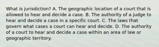 What is jurisdiction? A. The geographic location of a court that is allowed to hear and decide a case. B. The authority of a judge to hear and decide a case in a specific court. C. The laws that govern what cases a court can hear and decide. D. The authority of a court to hear and decide a case within an area of law or geographic territory.