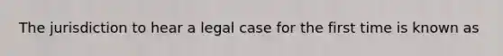 The jurisdiction to hear a legal case for the first time is known as