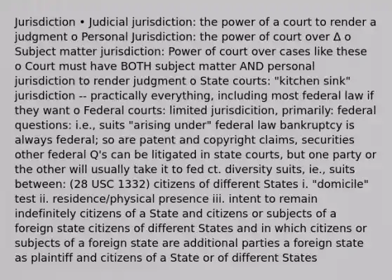 Jurisdiction • Judicial jurisdiction: the power of a court to render a judgment o Personal Jurisdiction: the power of court over Δ o Subject matter jurisdiction: Power of court over cases like these o Court must have BOTH subject matter AND personal jurisdiction to render judgment o State courts: "kitchen sink" jurisdiction -- practically everything, including most federal law if they want o Federal courts: limited jurisdicition, primarily: federal questions: i.e., suits "arising under" federal law bankruptcy is always federal; so are patent and copyright claims, securities other federal Q's can be litigated in state courts, but one party or the other will usually take it to fed ct. diversity suits, ie., suits between: (28 USC 1332) citizens of different States i. "domicile" test ii. residence/physical presence iii. intent to remain indefinitely citizens of a State and citizens or subjects of a foreign state citizens of different States and in which citizens or subjects of a foreign state are additional parties a foreign state as plaintiff and citizens of a State or of different States