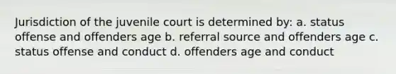 Jurisdiction of the juvenile court is determined by: a. status offense and offenders age b. referral source and offenders age c. status offense and conduct d. offenders age and conduct