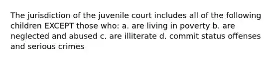 The jurisdiction of the juvenile court includes all of the following children EXCEPT those who: a. are living in poverty b. are neglected and abused c. are illiterate d. commit status offenses and serious crimes