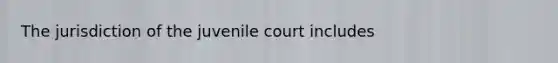 The jurisdiction of the juvenile court includes