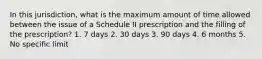 In this jurisdiction, what is the maximum amount of time allowed between the issue of a Schedule II prescription and the filling of the prescription? 1. 7 days 2. 30 days 3. 90 days 4. 6 months 5. No specific limit