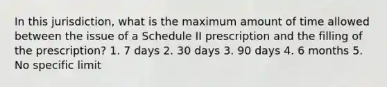 In this jurisdiction, what is the maximum amount of time allowed between the issue of a Schedule II prescription and the filling of the prescription? 1. 7 days 2. 30 days 3. 90 days 4. 6 months 5. No specific limit