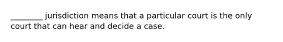 ________ jurisdiction means that a particular court is the only court that can hear and decide a case.