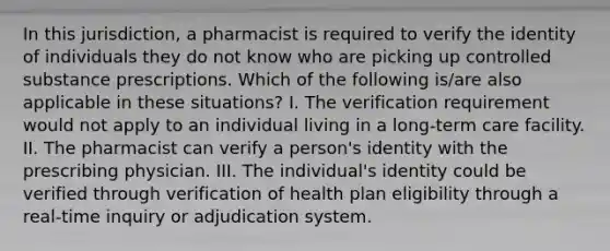 In this jurisdiction, a pharmacist is required to verify the identity of individuals they do not know who are picking up controlled substance prescriptions. Which of the following is/are also applicable in these situations? I. The verification requirement would not apply to an individual living in a long-term care facility. II. The pharmacist can verify a person's identity with the prescribing physician. III. The individual's identity could be verified through verification of health plan eligibility through a real-time inquiry or adjudication system.