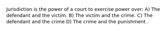 Jurisdiction is the power of a court to exercise power over: A) The defendant and the victim. B) The victim and the crime. C) The defendant and the crime D) The crime and the punishment .