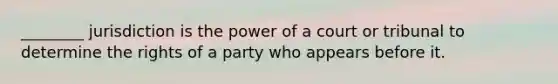 ________ jurisdiction is the power of a court or tribunal to determine the rights of a party who appears before it.