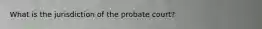 What is the jurisdiction of the probate court?