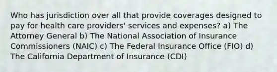 Who has jurisdiction over all that provide coverages designed to pay for health care providers' services and expenses? a) The Attorney General b) The National Association of Insurance Commissioners (NAIC) c) The Federal Insurance Office (FIO) d) The California Department of Insurance (CDI)