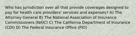 Who has jurisdiction over all that provide coverages designed to pay for health care providers' services and expenses? A) The Attorney General B) The National Association of Insurance Commissioners (NAIC) C) The California Department of Insurance (CDI) D) The Federal Insurance Office (FIO)