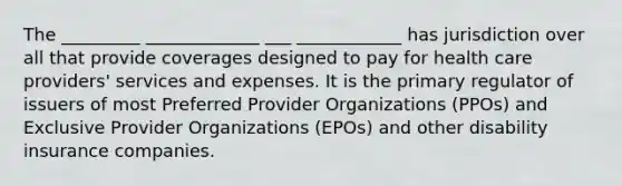 The _________ _____________ ___ ____________ has jurisdiction over all that provide coverages designed to pay for health care providers' services and expenses. It is the primary regulator of issuers of most Preferred Provider Organizations (PPOs) and Exclusive Provider Organizations (EPOs) and other disability insurance companies.