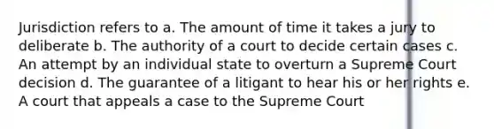 Jurisdiction refers to a. The amount of time it takes a jury to deliberate b. The authority of a court to decide certain cases c. An attempt by an individual state to overturn a Supreme Court decision d. The guarantee of a litigant to hear his or her rights e. A court that appeals a case to the Supreme Court