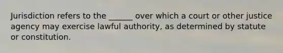 Jurisdiction refers to the ______ over which a court or other justice agency may exercise lawful authority, as determined by statute or constitution.