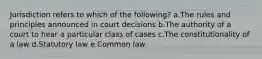 Jurisdiction refers to which of the following? a.The rules and principles announced in court decisions b.The authority of a court to hear a particular class of cases c.The constitutionality of a law d.Statutory law e.Common law