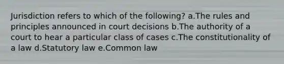 Jurisdiction refers to which of the following? a.The rules and principles announced in court decisions b.The authority of a court to hear a particular class of cases c.The constitutionality of a law d.Statutory law e.Common law