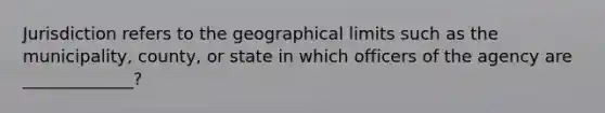 Jurisdiction refers to the geographical limits such as the municipality, county, or state in which officers of the agency are _____________?