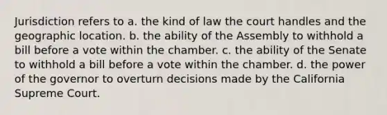 Jurisdiction refers to a. the kind of law the court handles and the geographic location. b. the ability of the Assembly to withhold a bill before a vote within the chamber. c. the ability of the Senate to withhold a bill before a vote within the chamber. d. the power of the governor to overturn decisions made by the California Supreme Court.