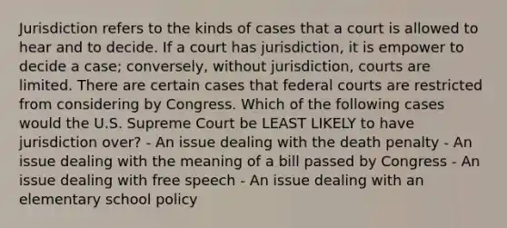 Jurisdiction refers to the kinds of cases that a court is allowed to hear and to decide. If a court has jurisdiction, it is empower to decide a case; conversely, without jurisdiction, courts are limited. There are certain cases that federal courts are restricted from considering by Congress. Which of the following cases would the U.S. Supreme Court be LEAST LIKELY to have jurisdiction over? - An issue dealing with the death penalty - An issue dealing with the meaning of a bill passed by Congress - An issue dealing with free speech - An issue dealing with an elementary school policy