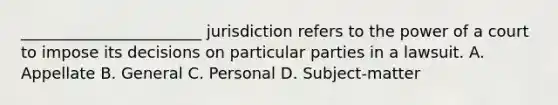 _______________________ jurisdiction refers to the power of a court to impose its decisions on particular parties in a lawsuit. A. Appellate B. General C. Personal D. Subject-matter