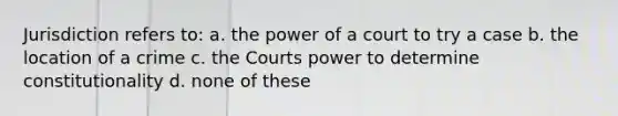 Jurisdiction refers to: a. the power of a court to try a case b. the location of a crime c. the Courts power to determine constitutionality d. none of these