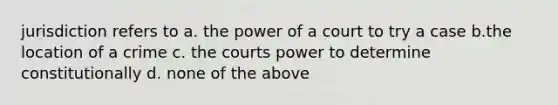 jurisdiction refers to a. the power of a court to try a case b.the location of a crime c. the courts power to determine constitutionally d. none of the above