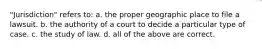 "Jurisdiction" refers to: a. the proper geographic place to file a lawsuit. b. the authority of a court to decide a particular type of case. c. the study of law. d. all of the above are correct.