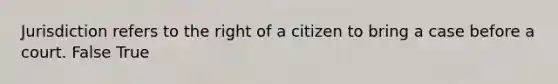 Jurisdiction refers to the right of a citizen to bring a case before a court. False True