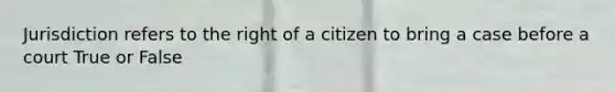 Jurisdiction refers to the right of a citizen to bring a case before a court True or False