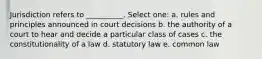 Jurisdiction refers to __________. Select one: a. rules and principles announced in court decisions b. the authority of a court to hear and decide a particular class of cases c. the constitutionality of a law d. statutory law e. common law