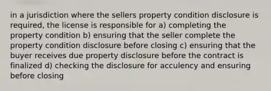 in a jurisdiction where the sellers property condition disclosure is required, the license is responsible for a) completing the property condition b) ensuring that the seller complete the property condition disclosure before closing c) ensuring that the buyer receives due property disclosure before the contract is finalized d) checking the disclosure for acculency and ensuring before closing