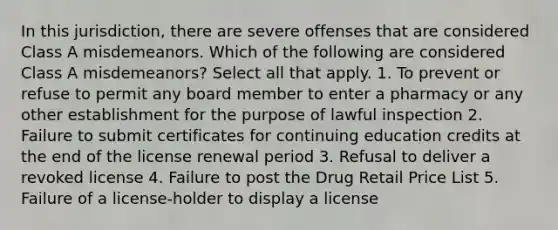 In this jurisdiction, there are severe offenses that are considered Class A misdemeanors. Which of the following are considered Class A misdemeanors? Select all that apply. 1. To prevent or refuse to permit any board member to enter a pharmacy or any other establishment for the purpose of lawful inspection 2. Failure to submit certificates for continuing education credits at the end of the license renewal period 3. Refusal to deliver a revoked license 4. Failure to post the Drug Retail Price List 5. Failure of a license-holder to display a license