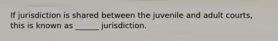 If jurisdiction is shared between the juvenile and adult courts, this is known as ______ jurisdiction.