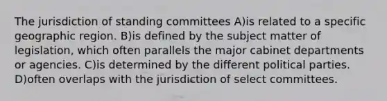 The jurisdiction of standing committees A)is related to a specific geographic region. B)is defined by the subject matter of legislation, which often parallels the major cabinet departments or agencies. C)is determined by the different political parties. D)often overlaps with the jurisdiction of select committees.