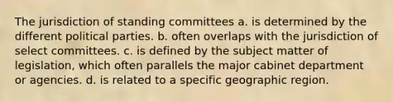 The jurisdiction of standing committees a. is determined by the different political parties. b. often overlaps with the jurisdiction of select committees. c. is defined by the subject matter of legislation, which often parallels the major cabinet department or agencies. d. is related to a specific geographic region.