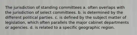 The jurisdiction of standing committees a. often overlaps with the jurisdiction of select committees. b. is determined by the different political parties. c. is defined by the subject matter of legislation, which often parallels the major cabinet departments or agencies. d. is related to a specific geographic region.