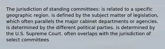 The jurisdiction of standing committees: is related to a specific geographic region. is defined by the subject matter of legislation, which often parallels the major cabinet departments or agencies. is determined by the different political parties. is determined by the U.S. Supreme Court. often overlaps with the jurisdiction of select committees