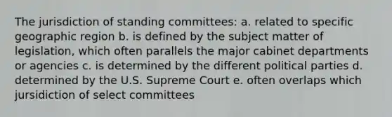 The jurisdiction of standing committees: a. related to specific geographic region b. is defined by the subject matter of legislation, which often parallels the major cabinet departments or agencies c. is determined by the different political parties d. determined by the U.S. Supreme Court e. often overlaps which jursidiction of select committees