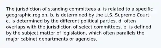 The jurisdiction of standing committees a. is related to a specific geographic region. b. is determined by the U.S. Supreme Court. c. is determined by the different political parties. d. often overlaps with the jurisdiction of select committees. e. is defined by the subject matter of legislation, which often parallels the major cabinet departments or agencies.