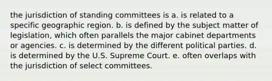 the jurisdiction of standing committees is a. is related to a specific geographic region. b. is defined by the subject matter of legislation, which often parallels the major cabinet departments or agencies. c. is determined by the different political parties. d. is determined by the U.S. Supreme Court. e. often overlaps with the jurisdiction of select committees.